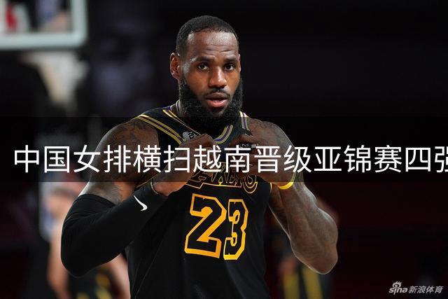 中国女排横扫越南晋级亚锦赛四强 半决赛将迎战伊朗