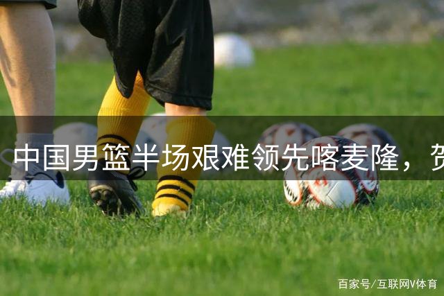 中国男篮半场艰难领先喀麦隆，贺希宁11分领衔得分榜