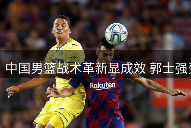 中国男篮战术革新显成效 郭士强变阵激活团队篮球大胜喀麦隆
