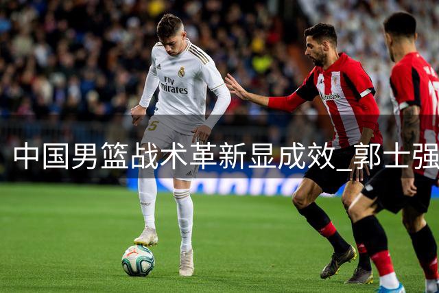 中国男篮战术革新显成效 郭士强变阵激活团队篮球大胜喀麦隆