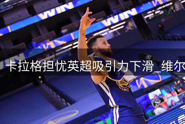 卡拉格担忧英超吸引力下滑 维尔茨表现成关键风向标