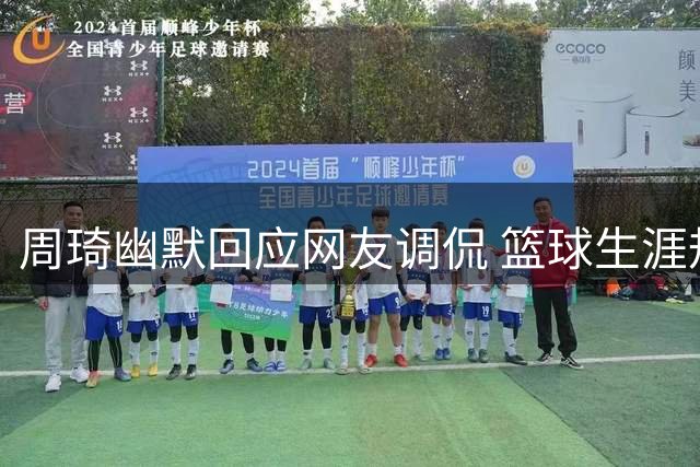 周琦幽默回应网友调侃 篮球生涯规划显现智慧