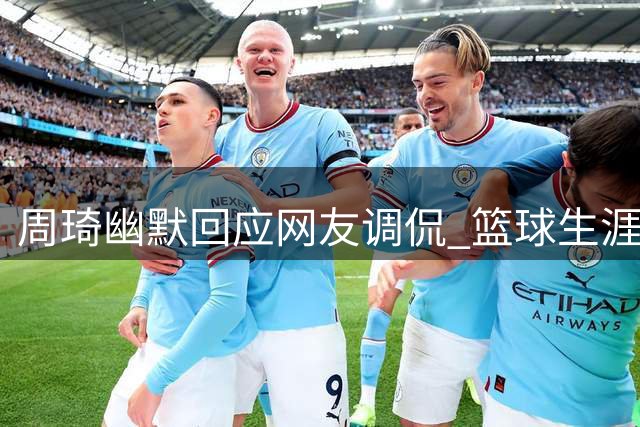 周琦幽默回应网友调侃 篮球生涯规划显现智慧