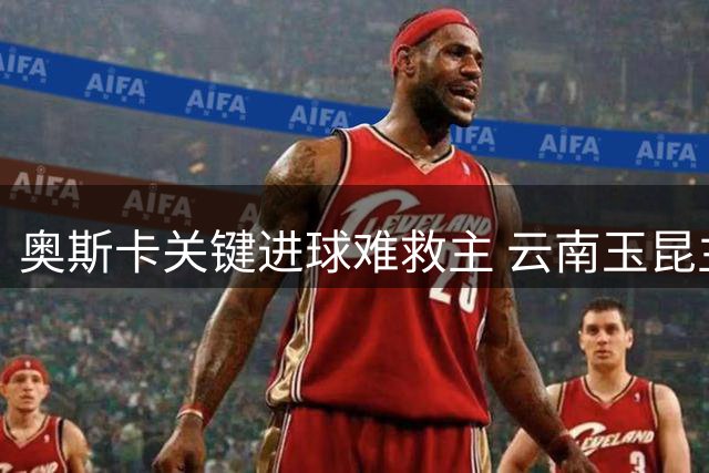奥斯卡关键进球难救主 云南玉昆主场惜败上海海港