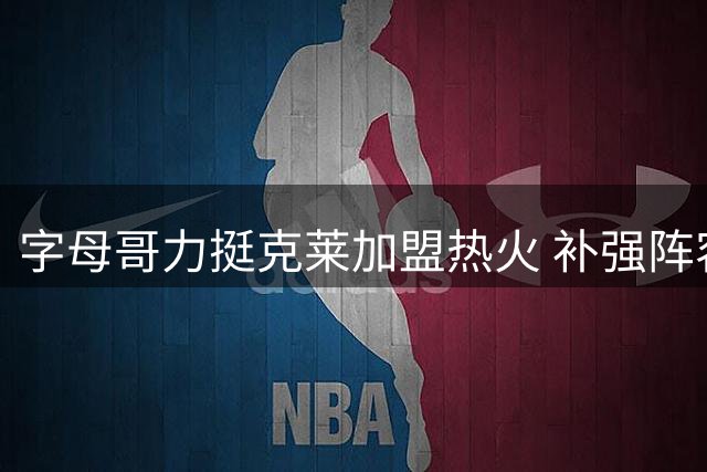 字母哥力挺克莱加盟热火 补强阵容冲击东部王座