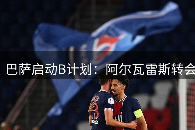 巴萨启动B计划：阿尔瓦雷斯转会受阻 俱乐部紧急考察替代人选