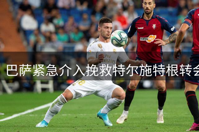 巴萨紧急介入挽救特尔施特根转会 三方协议达成关键突破