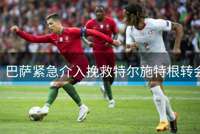 巴萨紧急介入挽救特尔施特根转会 三方协议达成关键突破