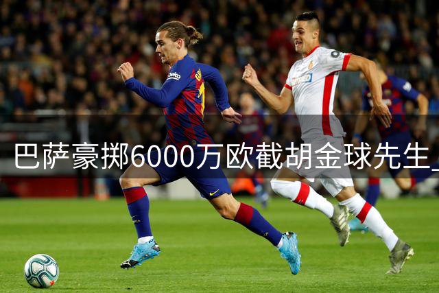 巴萨豪掷6000万欧截胡金球先生 弗里克妙手引援撼动西甲争冠格局