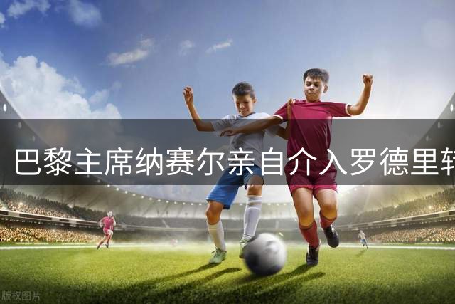 巴黎主席纳赛尔亲自介入罗德里转会 报复皇马截胡迪奥曼德