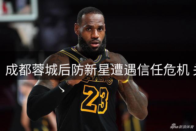 成都蓉城后防新星遭遇信任危机 关键战暴露成长瓶颈
