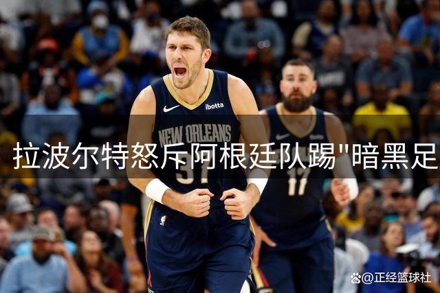 拉波尔特怒斥阿根廷队踢"暗黑足球" 揭秘争议战术背后的心理战