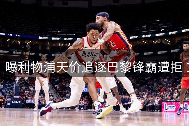 曝利物浦天价追逐巴黎锋霸遭拒 1.5亿欧或成交易底线
