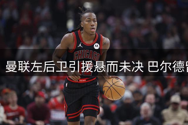 曼联左后卫引援悬而未决 巴尔德留守巴萨态度坚决