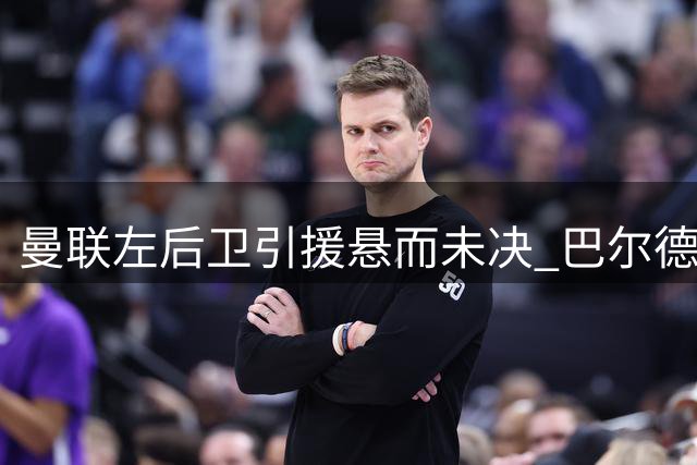 曼联左后卫引援悬而未决 巴尔德留守巴萨态度坚决