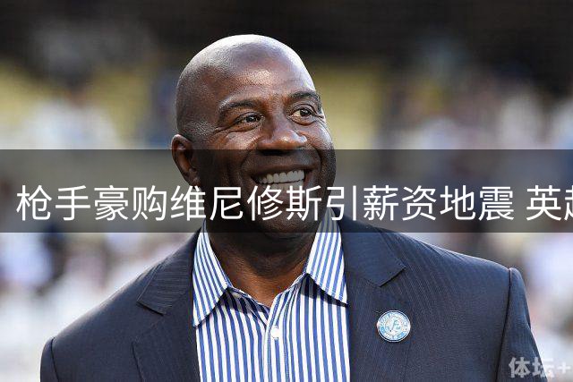 枪手豪购维尼修斯引薪资地震 英超新贵能否打破90年卫冕魔咒？