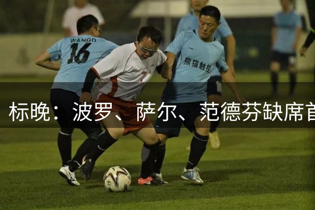 标晚：波罗、萨尔、范德芬缺席首轮，M费、塞内西、摩尔预计首发