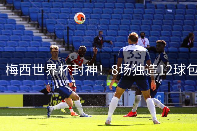 梅西世界杯封神！8场独造12球包揽6项数据王 获评官方最佳球员