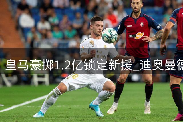 皇马豪掷1.2亿锁定新援 迪奥曼德能否成为银河战舰的完美拼图？