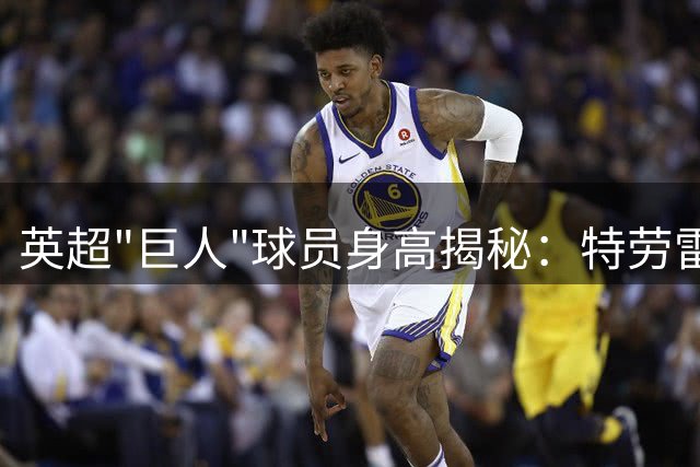英超"巨人"球员身高揭秘：特劳雷2.03米居首 克劳奇伯恩并列次席