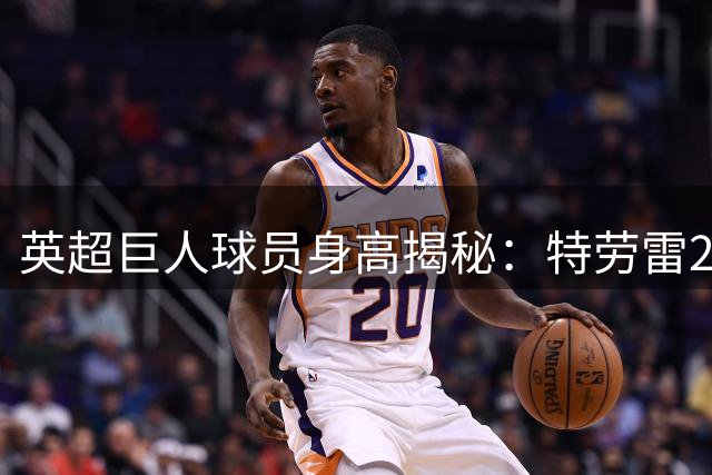 英超"巨人"球员身高揭秘：特劳雷2.03米居首 克劳奇伯恩并列次席