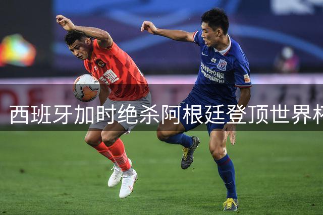 西班牙加时绝杀阿根廷登顶世界杯 替补奇兵威廉姆斯导演制胜攻势