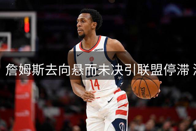 詹姆斯去向悬而未决引联盟停滞 湖人追逐库明加计划被迫搁浅