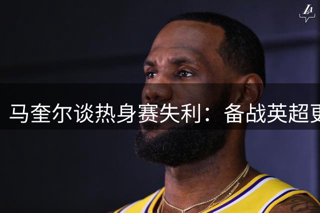 马奎尔谈热身赛失利：备战英超更重要 期待新赛季表现