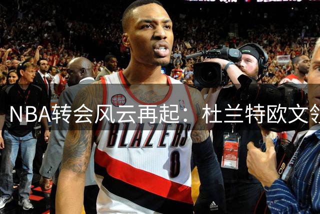 NBA转会风云再起：杜兰特欧文领衔五大潜在离队巨星